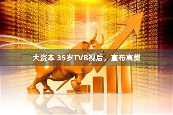 大资本 35岁TVB视后，宣布离巢