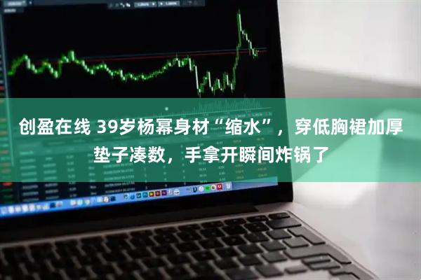 创盈在线 39岁杨幂身材“缩水”，穿低胸裙加厚垫子凑数，手拿开瞬间炸锅了