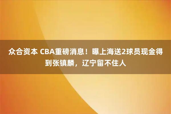 众合资本 CBA重磅消息！曝上海送2球员现金得到张镇麟，辽宁留不住人