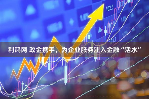 利鸿网 政金携手,为企业服务注入金融“活水”