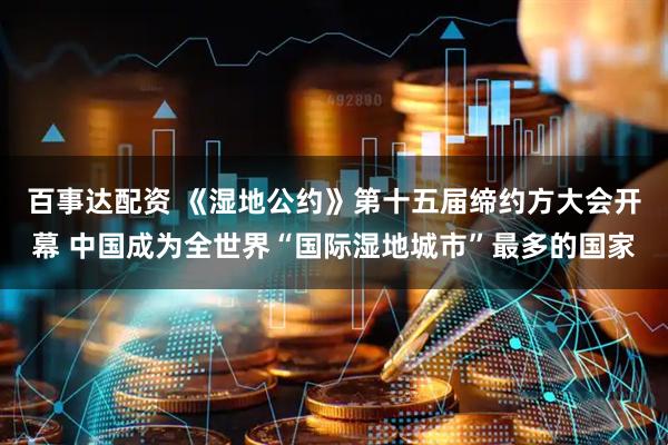 百事达配资 《湿地公约》第十五届缔约方大会开幕 中国成为全世界“国际湿地城市”最多的国家