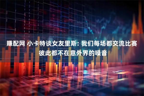 赚配网 小卡特谈女友里斯: 我们每场都交流比赛 彼此都不在意外界的噪音