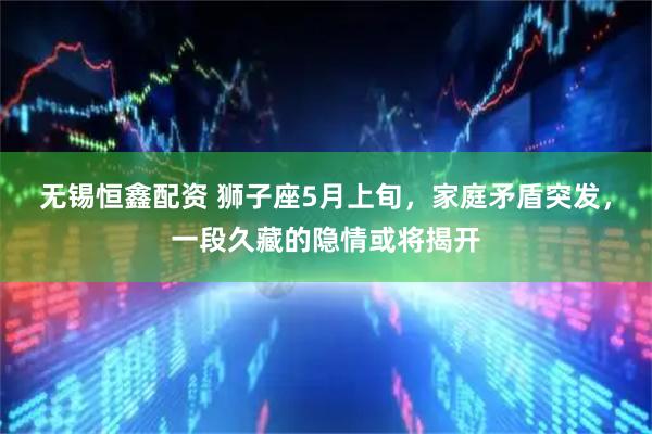 无锡恒鑫配资 狮子座5月上旬，家庭矛盾突发，一段久藏的隐情或将揭开
