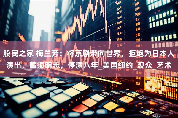 股民之家 梅兰芳：将京剧带向世界，拒绝为日本人演出，蓄须明志，停演八年_美国纽约_观众_艺术