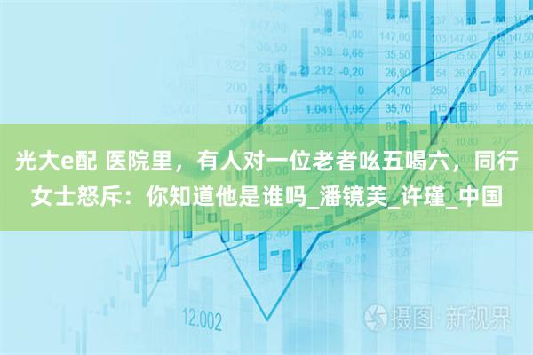 光大e配 医院里，有人对一位老者吆五喝六，同行女士怒斥：你知道他是谁吗_潘镜芙_许瑾_中国