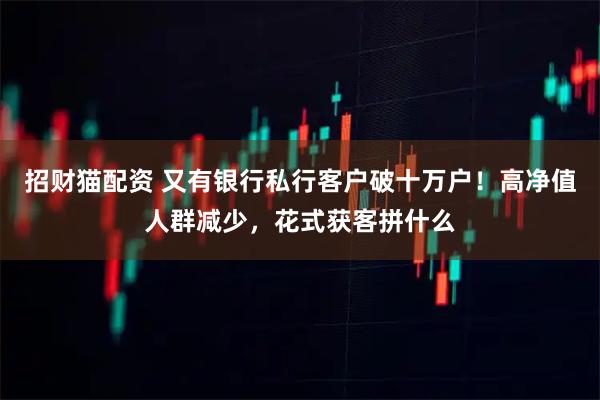 招财猫配资 又有银行私行客户破十万户！高净值人群减少，花式获客拼什么
