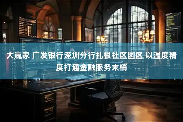 大赢家 广发银行深圳分行扎根社区园区 以温度精度打通金融服务末梢