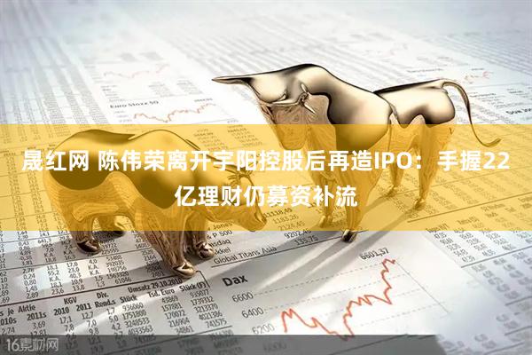 晟红网 陈伟荣离开宇阳控股后再造IPO：手握22亿理财仍募资补流