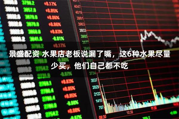 景盛配资 水果店老板说漏了嘴,这6种水果尽量少买,他们自己都不吃