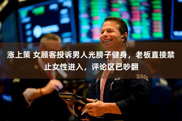 涨上策 女顾客投诉男人光膀子健身，老板直接禁止女性进入，评论区已吵翻