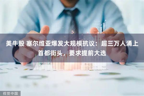 美牛股 塞尔维亚爆发大规模抗议：超三万人涌上首都街头，要求提前大选