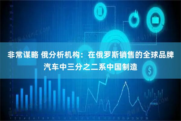非常谋略 俄分析机构：在俄罗斯销售的全球品牌汽车中三分之二系中国制造