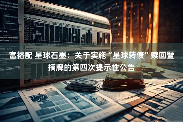 富裕配 星球石墨：关于实施“星球转债”赎回暨摘牌的第四次提示性公告