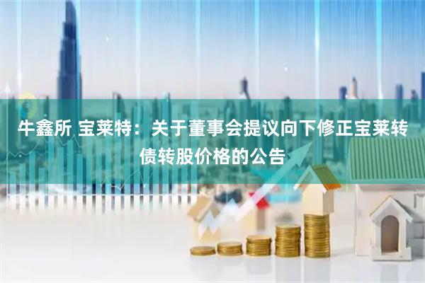 牛鑫所 宝莱特：关于董事会提议向下修正宝莱转债转股价格的公告