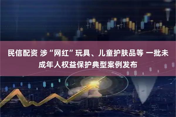 民信配资 涉“网红”玩具、儿童护肤品等 一批未成年人权益保护典型案例发布