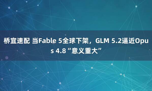 桥宜速配 当Fable 5全球下架，GLM 5.2逼近Opus 4.8“意义重大”